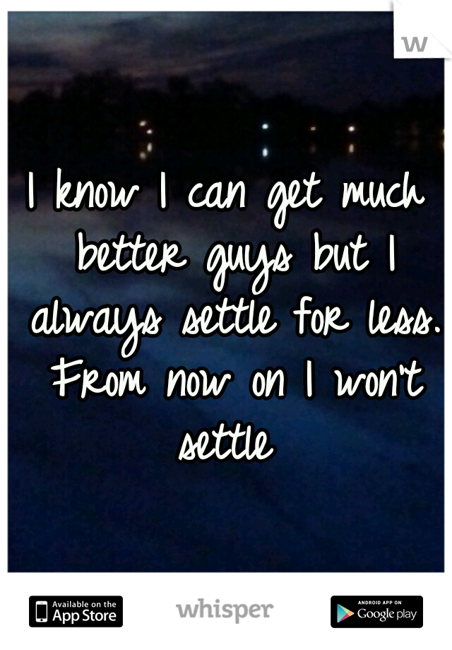 I know I can get much better guys but I always settle for less. From now on I won't settle 
