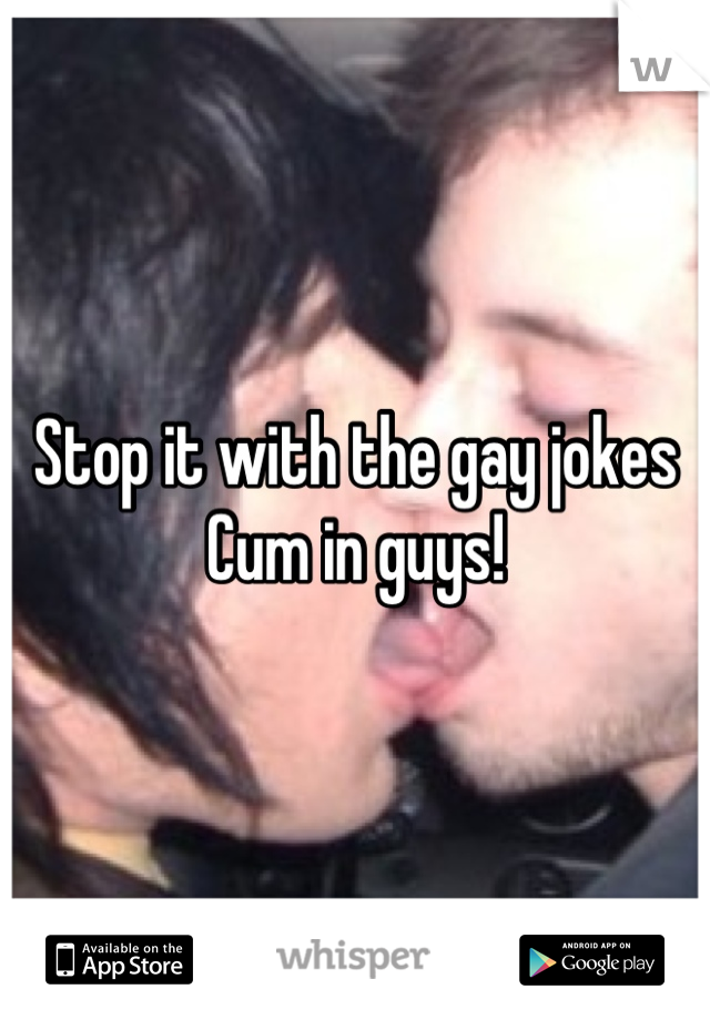 Stop it with the gay jokes
Cum in guys!