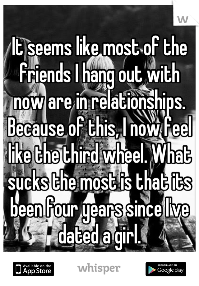 It seems like most of the friends I hang out with now are in relationships. Because of this, I now feel like the third wheel. What sucks the most is that its been four years since I've dated a girl.