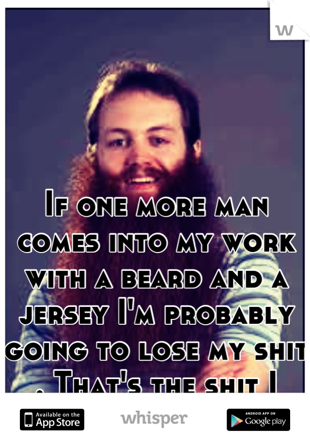 If one more man comes into my work with a beard and a jersey I'm probably going to lose my shit . That's the shit I don't like.