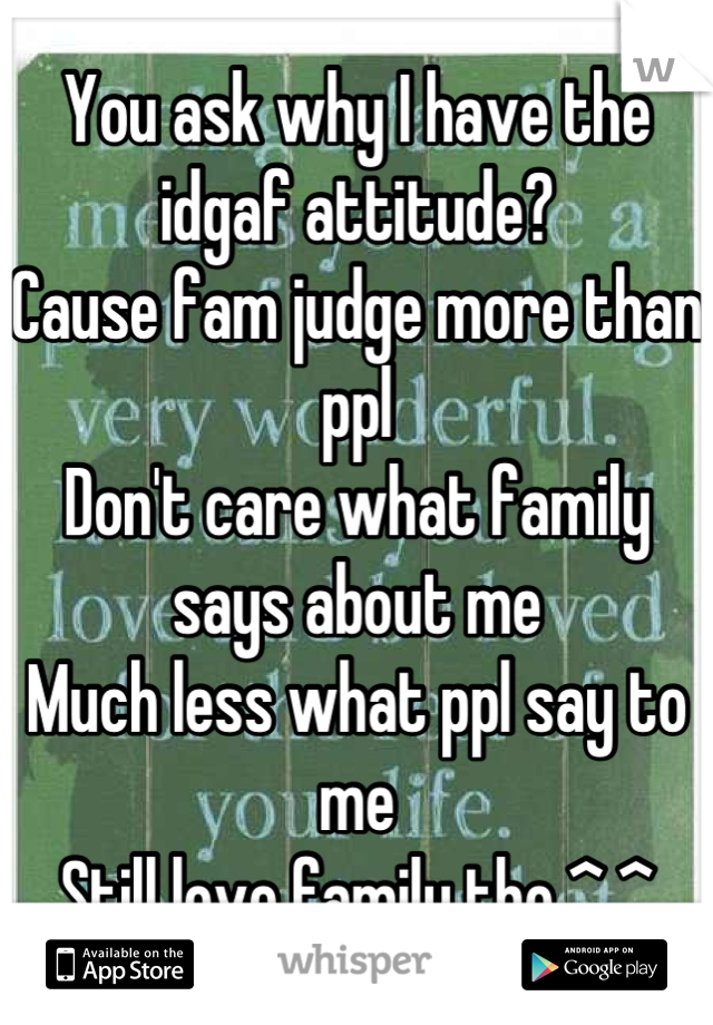 You ask why I have the idgaf attitude?
Cause fam judge more than ppl
Don't care what family says about me 
Much less what ppl say to me
Still love family tho ^.^