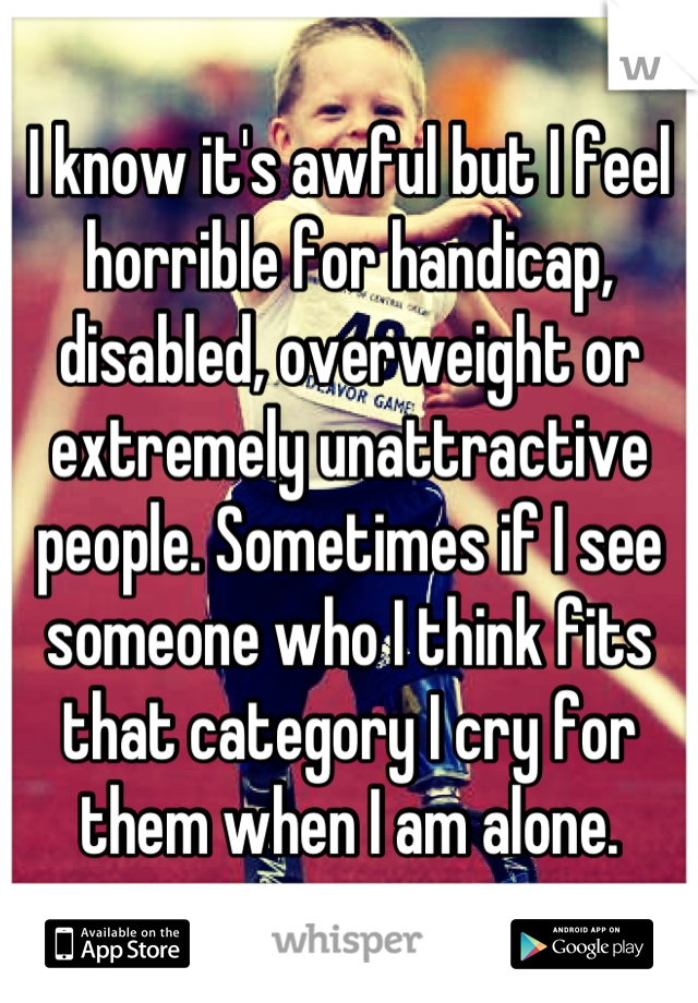 I know it's awful but I feel horrible for handicap, disabled, overweight or extremely unattractive people. Sometimes if I see someone who I think fits that category I cry for them when I am alone.