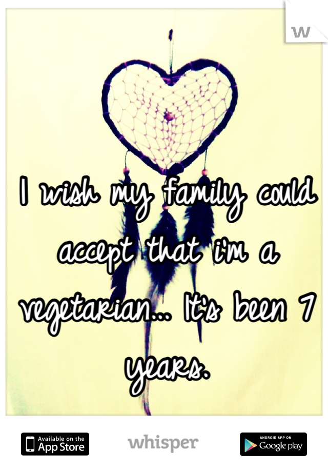 I wish my family could accept that i'm a vegetarian... It's been 7 years.