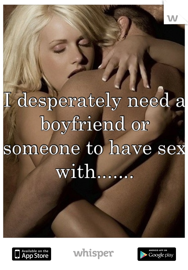I desperately need a boyfriend or someone to have sex with.......