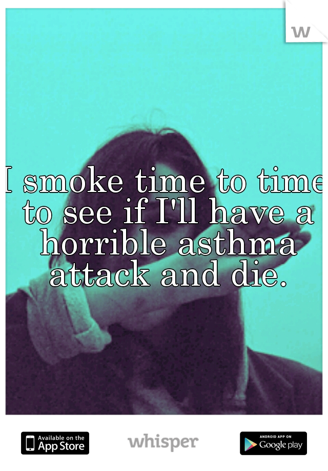 I smoke time to time to see if I'll have a horrible asthma attack and die.