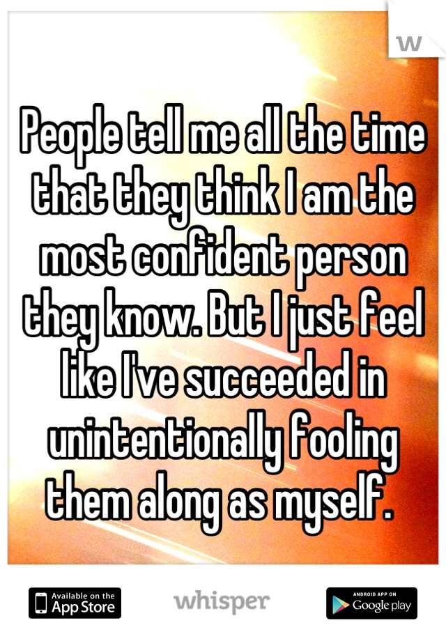 People tell me all the time that they think I am the most confident person they know. But I just feel like I've succeeded in unintentionally fooling them along as myself. 