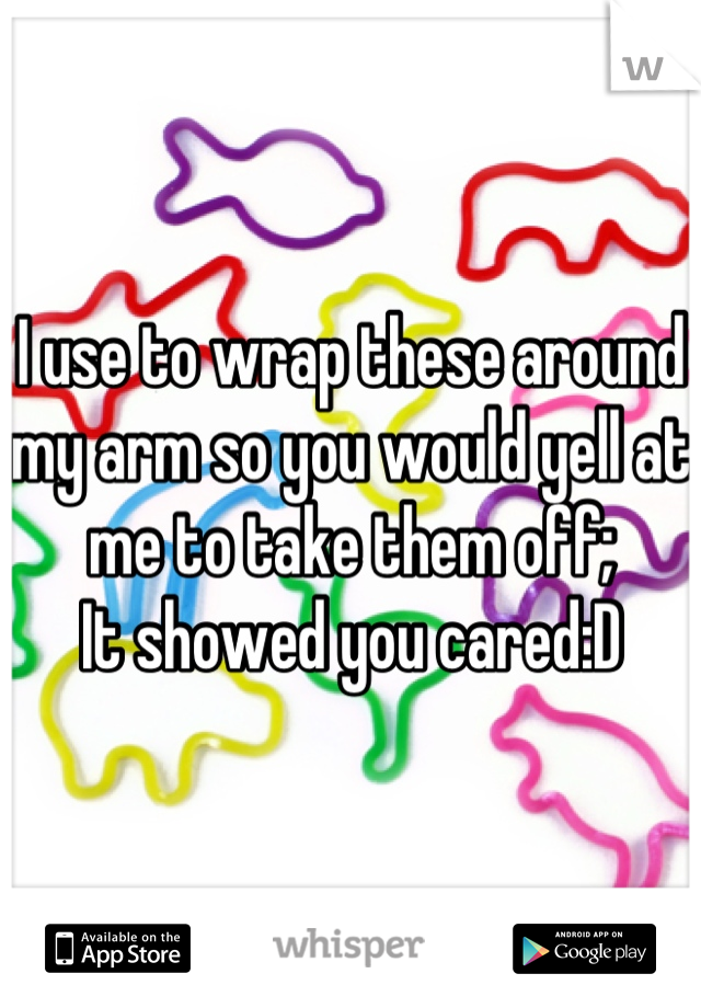 I use to wrap these around my arm so you would yell at me to take them off;
It showed you cared:D