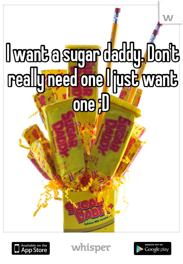 I want a sugar daddy. Don't really need one I just want one ;D 