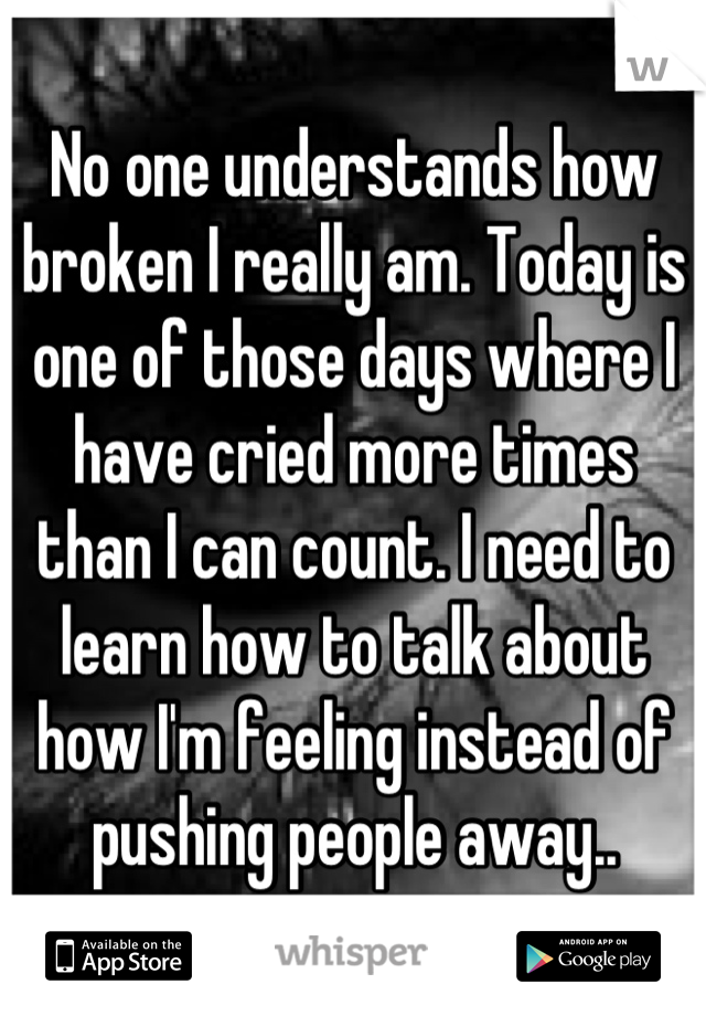 No one understands how broken I really am. Today is one of those days where I have cried more times than I can count. I need to learn how to talk about how I'm feeling instead of pushing people away..
