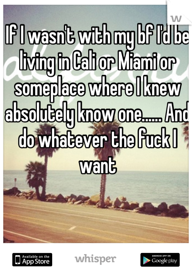 If I wasn't with my bf I'd be living in Cali or Miami or someplace where I knew absolutely know one...... And do whatever the fuck I want