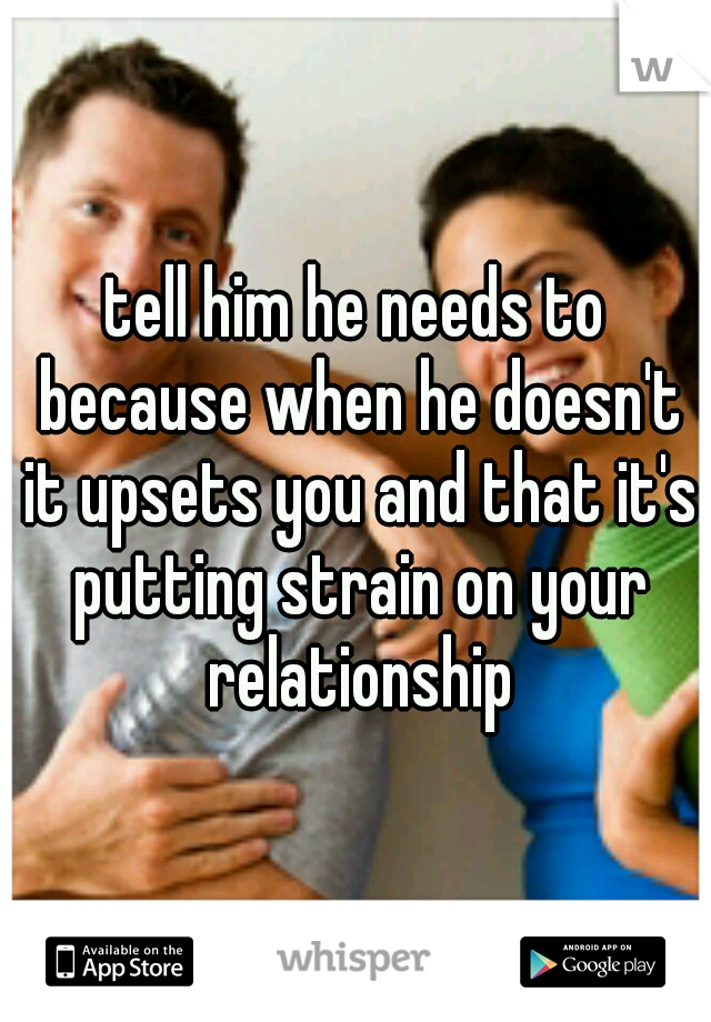 tell him he needs to because when he doesn't it upsets you and that it's putting strain on your relationship