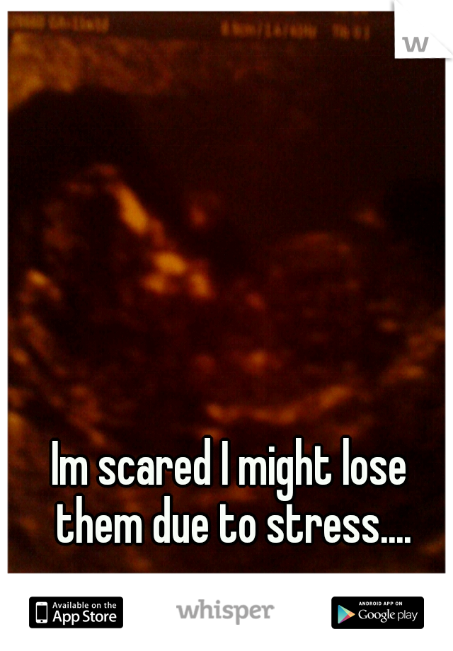 Im scared I might lose them due to stress....