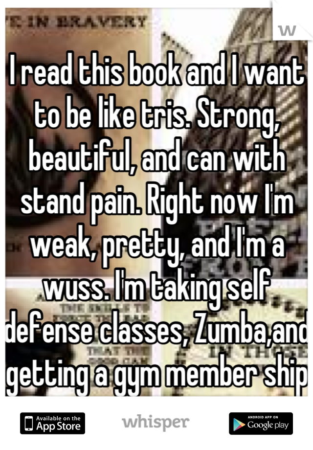 I read this book and I want to be like tris. Strong, beautiful, and can with stand pain. Right now I'm weak, pretty, and I'm a wuss. I'm taking self defense classes, Zumba,and getting a gym member ship