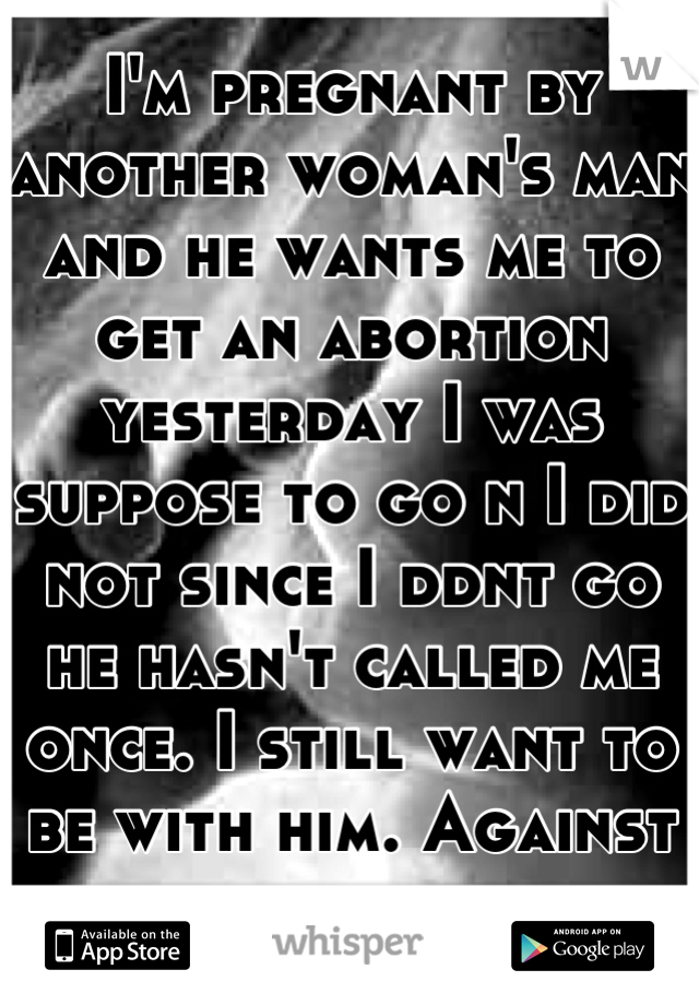 I'm pregnant by another woman's man and he wants me to get an abortion yesterday I was suppose to go n I did not since I ddnt go he hasn't called me once. I still want to be with him. Against abortions