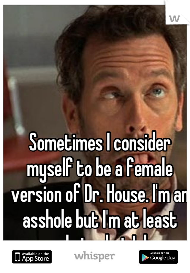 Sometimes I consider myself to be a female version of Dr. House. I'm an asshole but I'm at least good at what I do. 