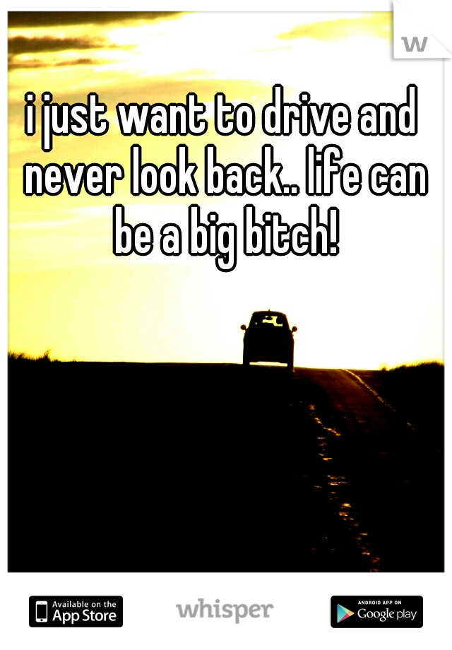 i just want to drive and never look back.. life can be a big bitch!