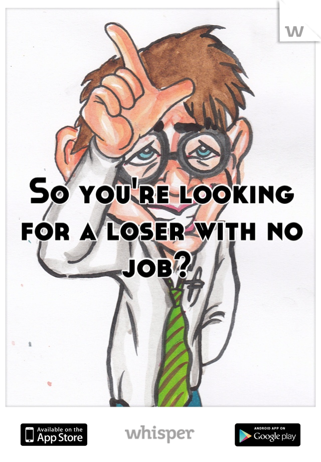 So you're looking for a loser with no job? 