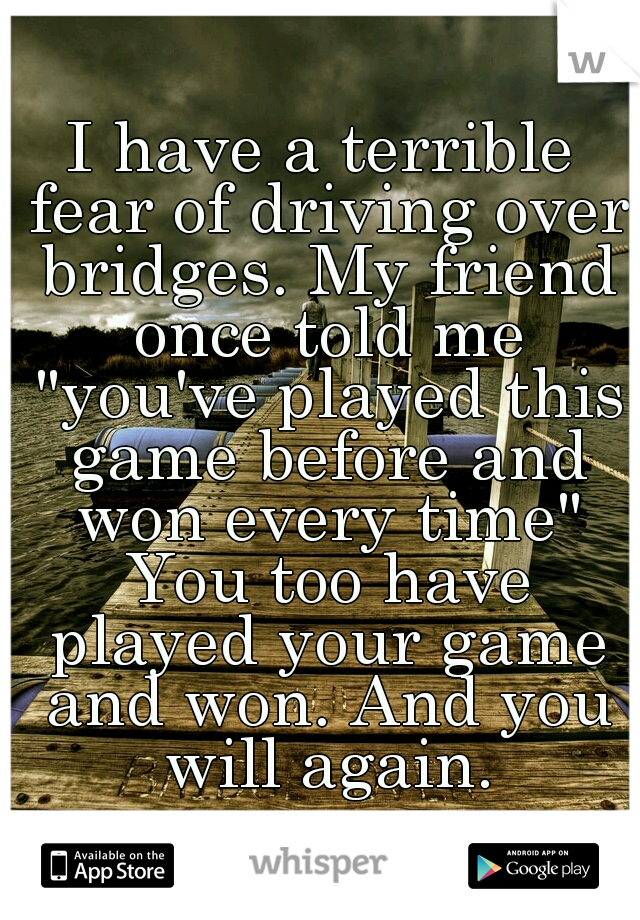 I have a terrible fear of driving over bridges. My friend once told me "you've played this game before and won every time" You too have played your game and won. And you will again.