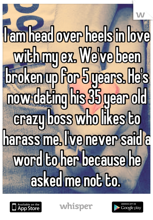 I am head over heels in love with my ex. We've been broken up for 5 years. He's now dating his 35 year old crazy boss who likes to harass me. I've never said a word to her because he asked me not to. 