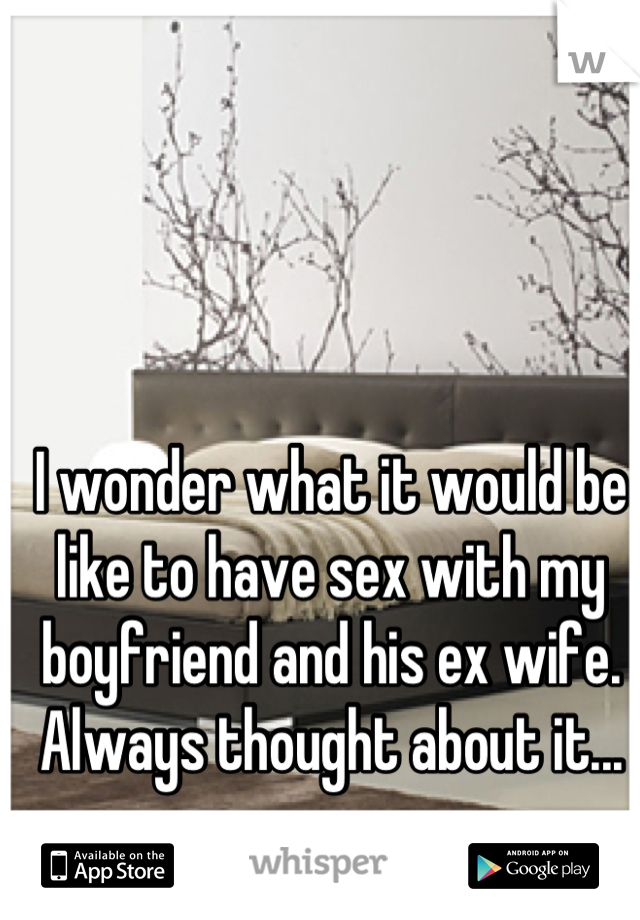 I wonder what it would be like to have sex with my boyfriend and his ex wife. Always thought about it...