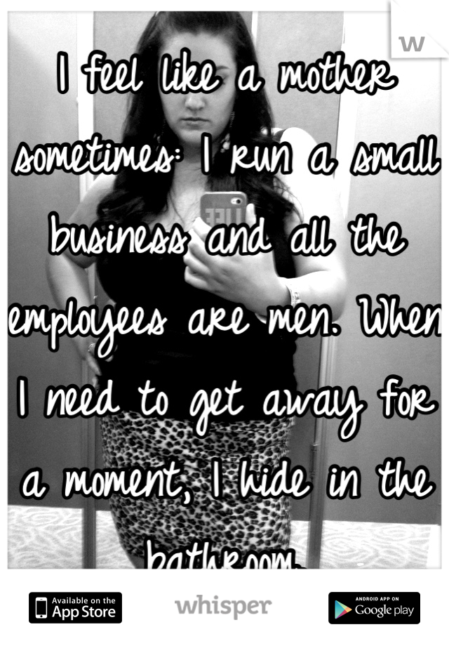 I feel like a mother sometimes: I run a small business and all the employees are men. When I need to get away for a moment, I hide in the bathroom.