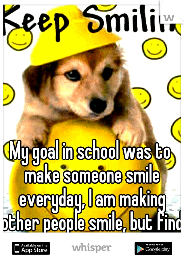 My goal in school was to make someone smile everyday, I am making other people smile, but find it hard for me too.....