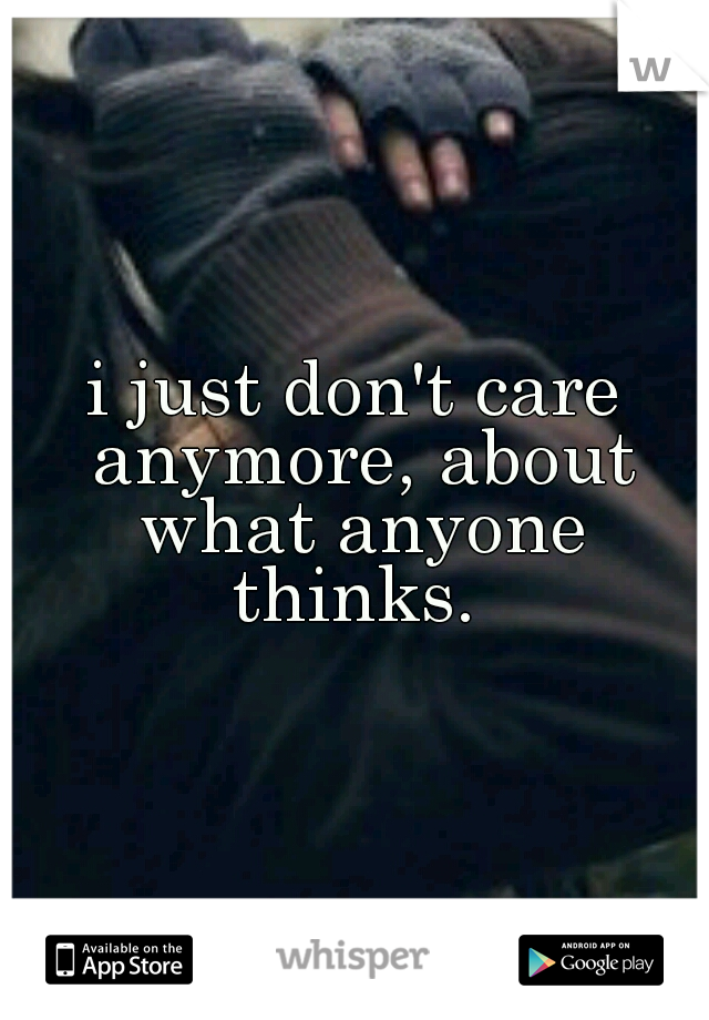 i just don't care anymore, about what anyone thinks. 