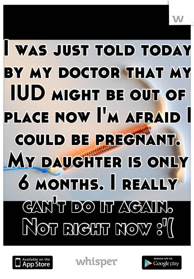I was just told today by my doctor that my IUD might be out of place now I'm afraid I could be pregnant. My daughter is only 6 months. I really can't do it again. Not right now :'(