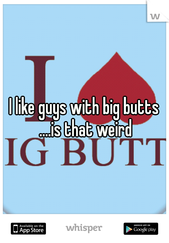 I like guys with big butts ....is that weird