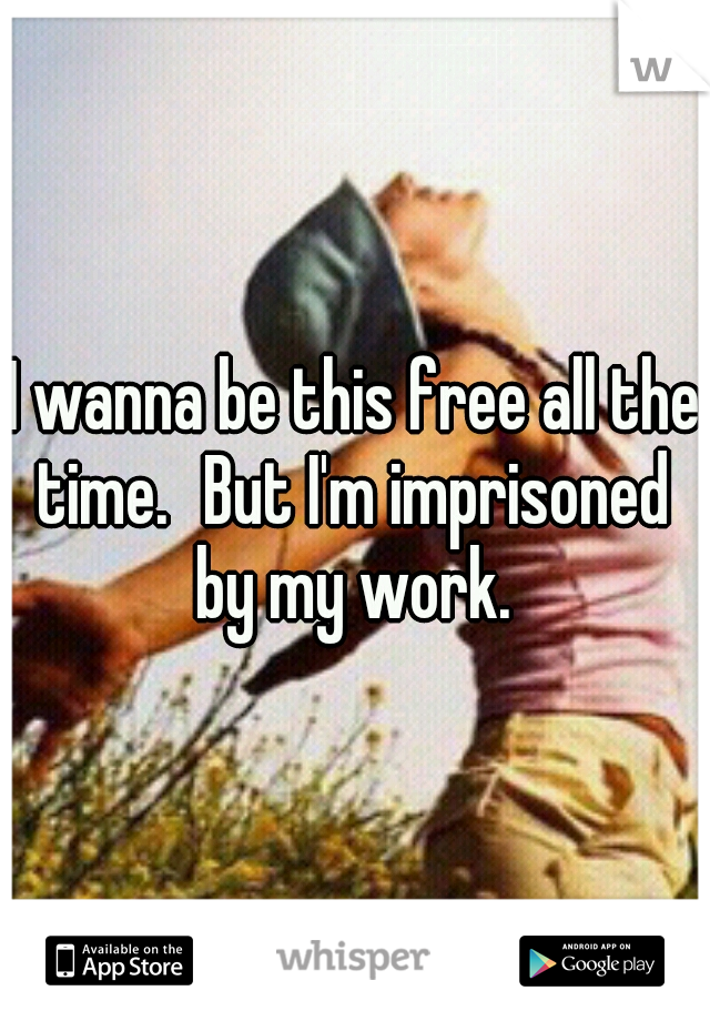 I wanna be this free all the time.
But I'm imprisoned by my work.