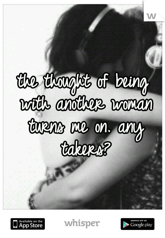 the thought of being with another woman turns me on. any takers?