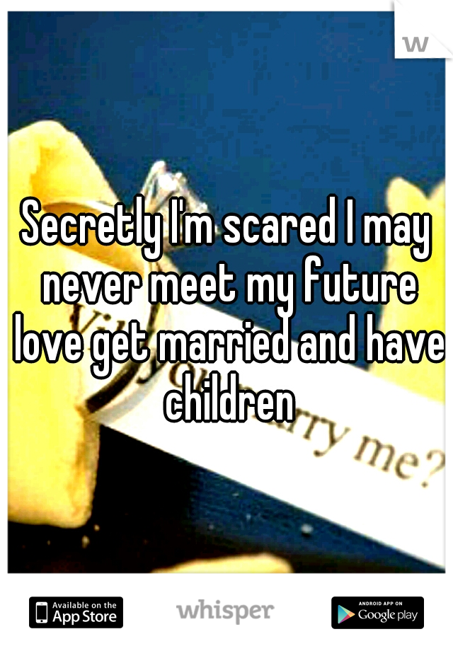 Secretly I'm scared I may never meet my future love get married and have children