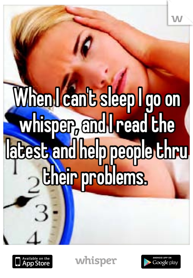 When I can't sleep I go on whisper, and I read the latest and help people thru their problems. 