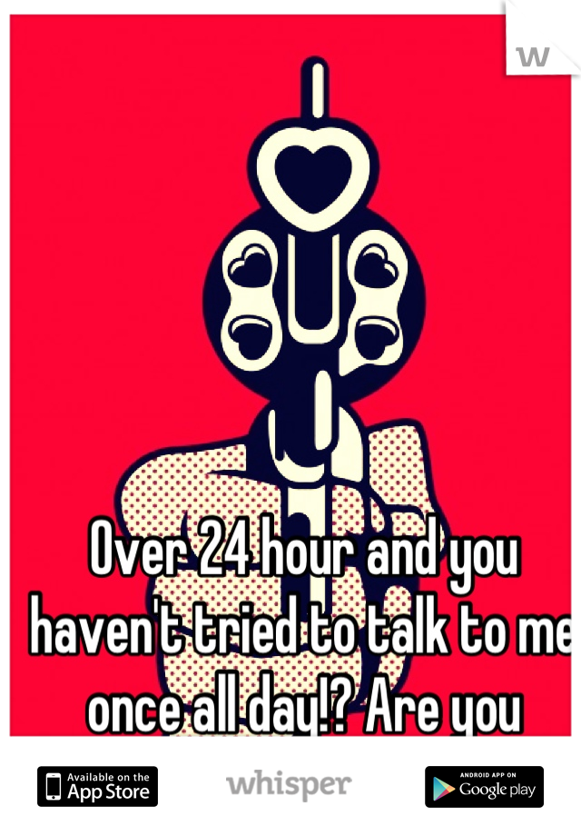 Over 24 hour and you haven't tried to talk to me once all day!? Are you fucking kidding me!!??