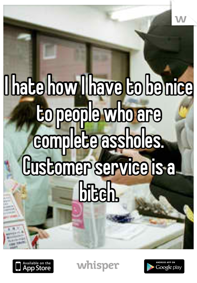 I hate how I have to be nice to people who are complete assholes. Customer service is a bitch.