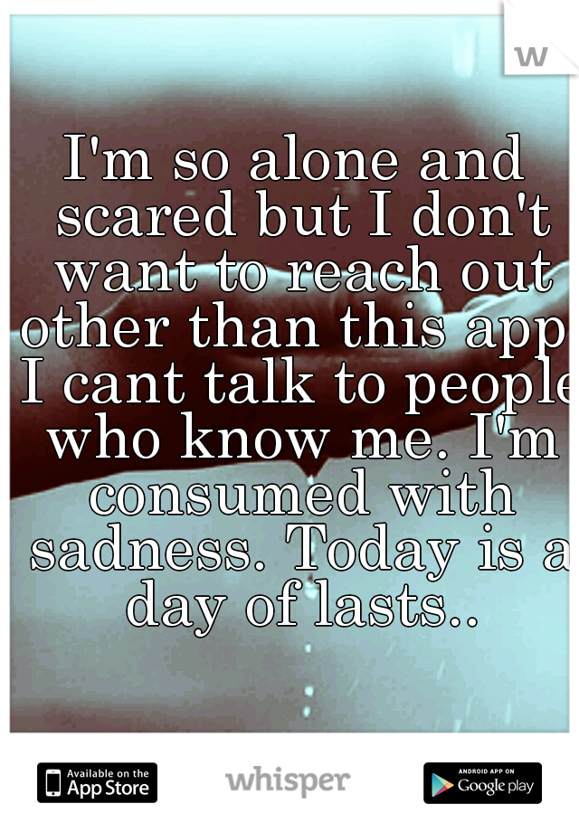 I'm so alone and scared but I don't want to reach out other than this app. I cant talk to people who know me. I'm consumed with sadness. Today is a day of lasts..