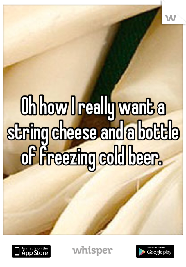 Oh how I really want a string cheese and a bottle of freezing cold beer. 