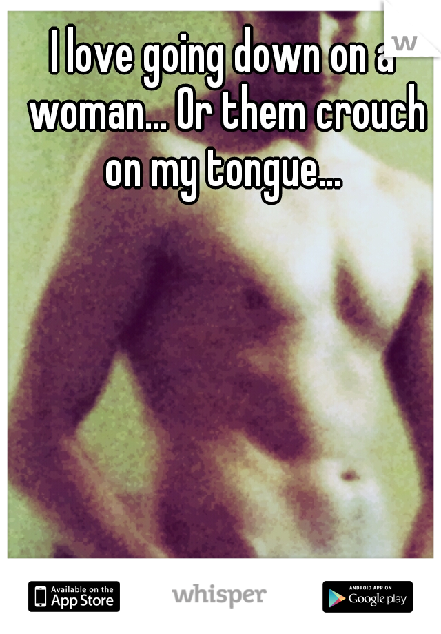 I love going down on a woman... Or them crouch on my tongue... 