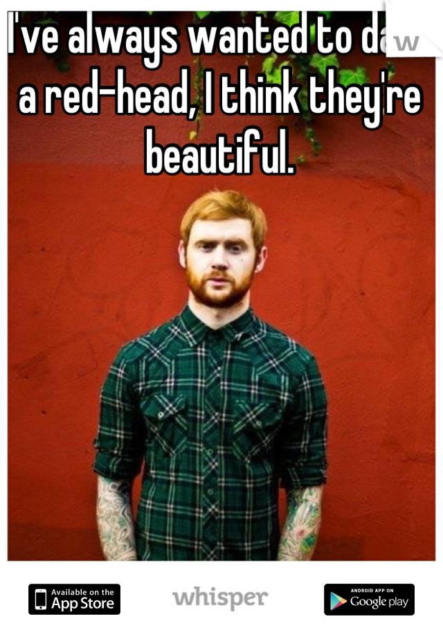 I've always wanted to date a red-head, I think they're beautiful.