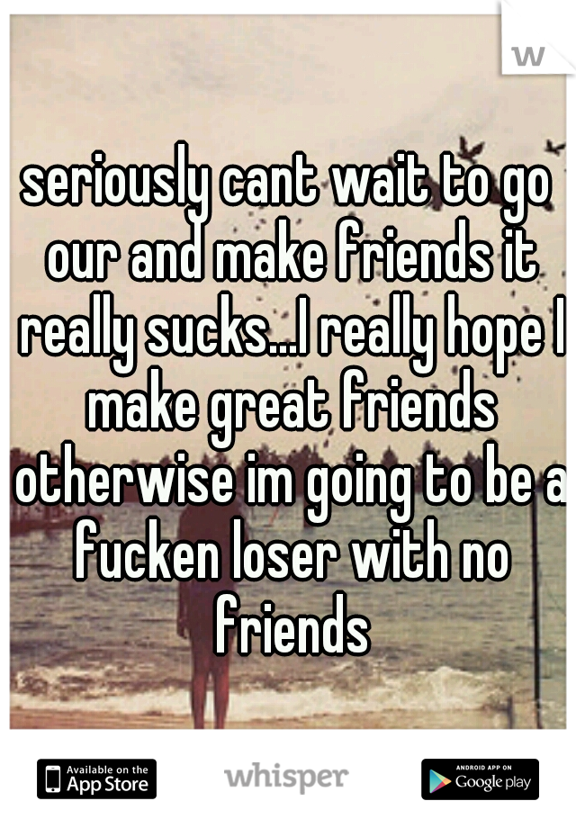 seriously cant wait to go our and make friends it really sucks...I really hope I make great friends otherwise im going to be a fucken loser with no friends