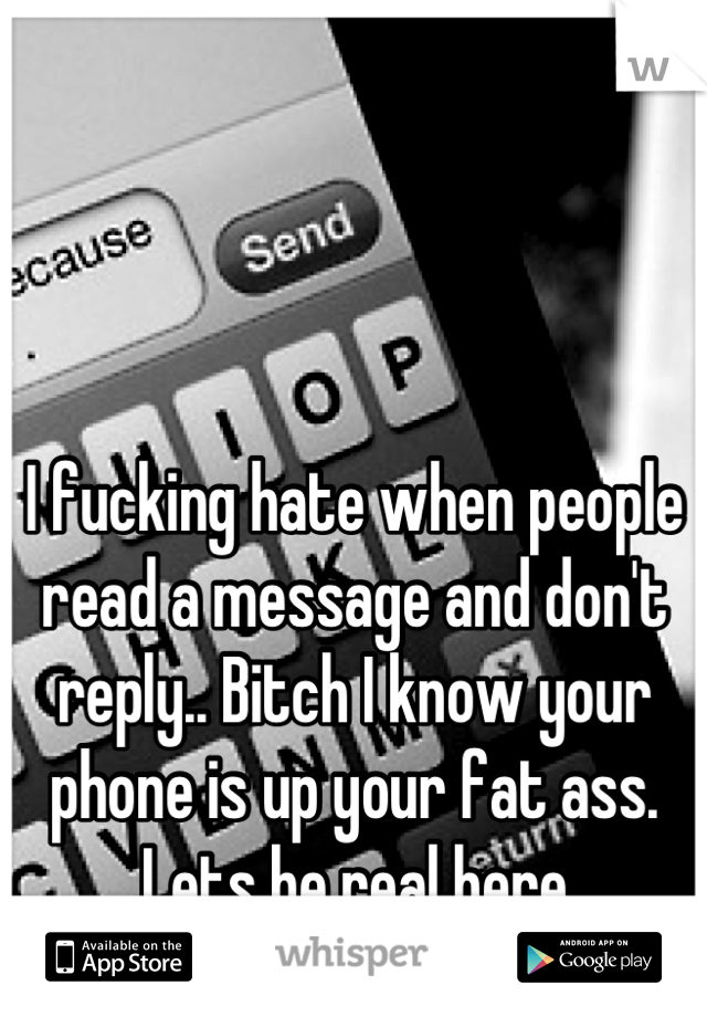 I fucking hate when people read a message and don't reply.. Bitch I know your phone is up your fat ass. Lets be real here