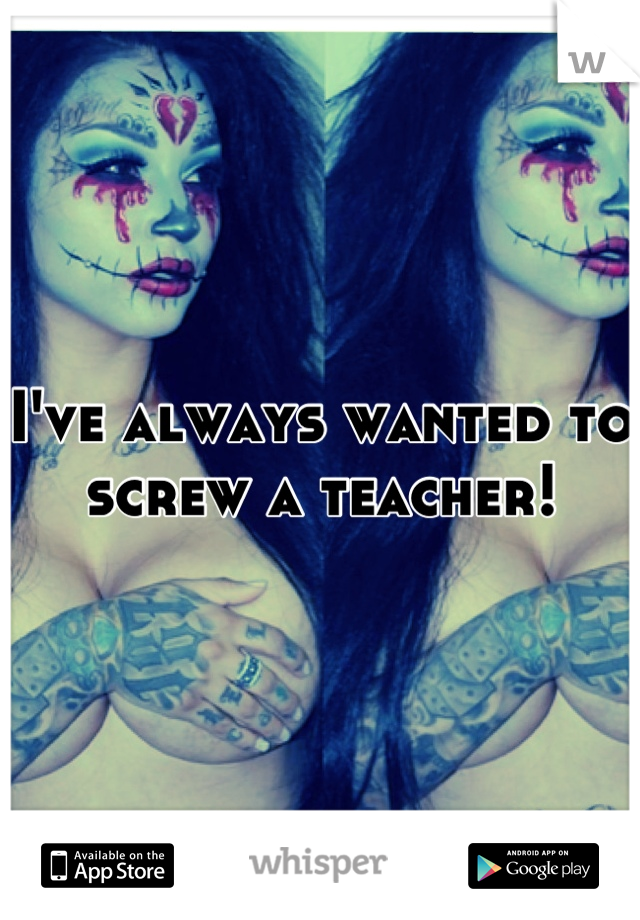 I've always wanted to screw a teacher!