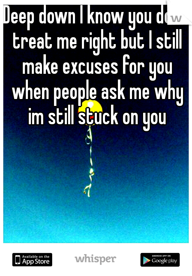 Deep down I know you dont treat me right but I still make excuses for you when people ask me why im still stuck on you