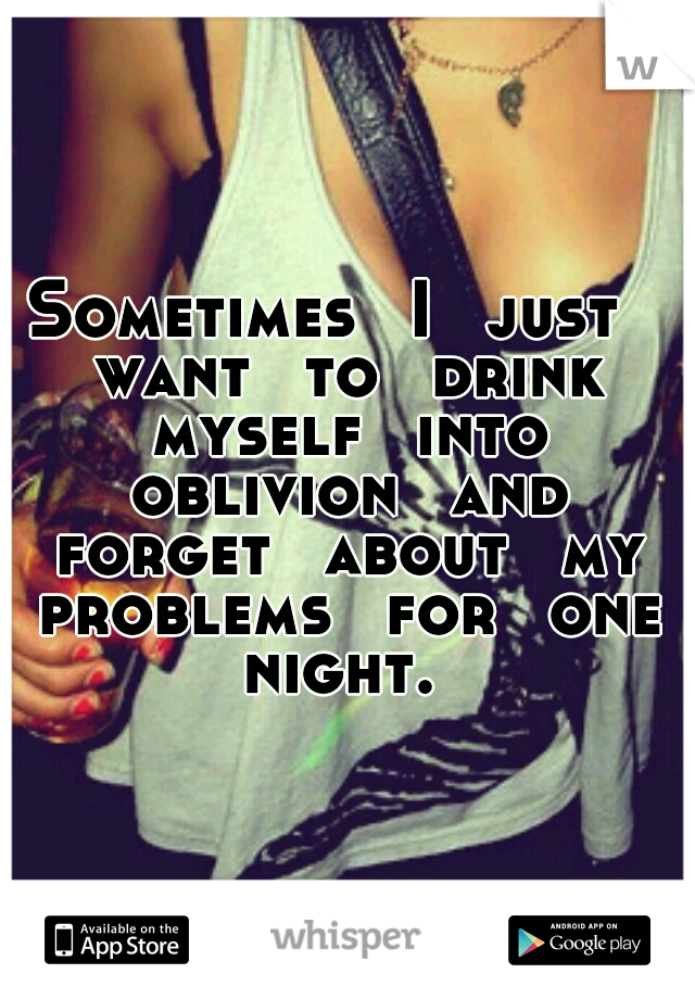Sometimes 
I 
just 
want 
to 
drink 
myself 
into 
oblivion 
and 
forget 
about 
my 
problems 
for 
one 
night. 