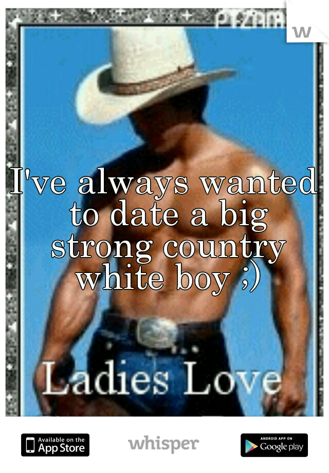 I've always wanted to date a big strong country white boy ;)