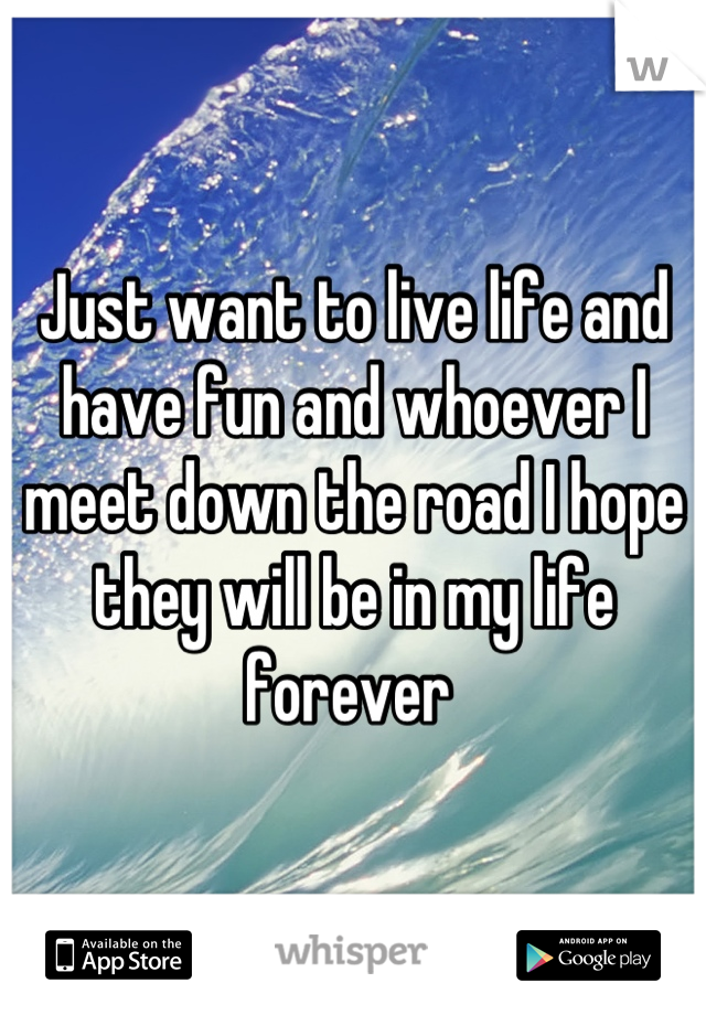 Just want to live life and have fun and whoever I meet down the road I hope they will be in my life forever 