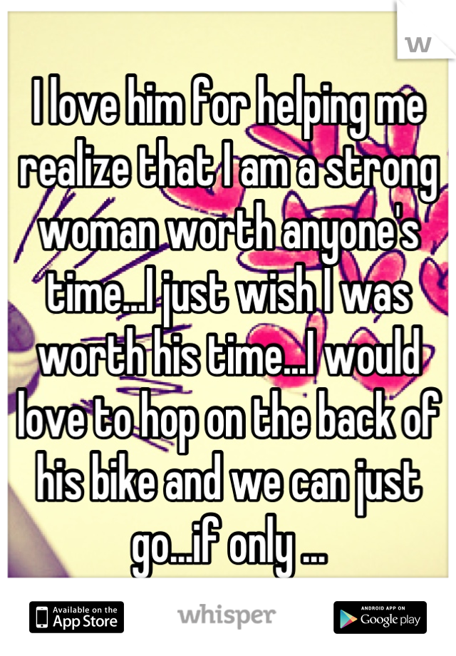 I love him for helping me realize that I am a strong woman worth anyone's time...I just wish I was worth his time...I would love to hop on the back of his bike and we can just go...if only ...