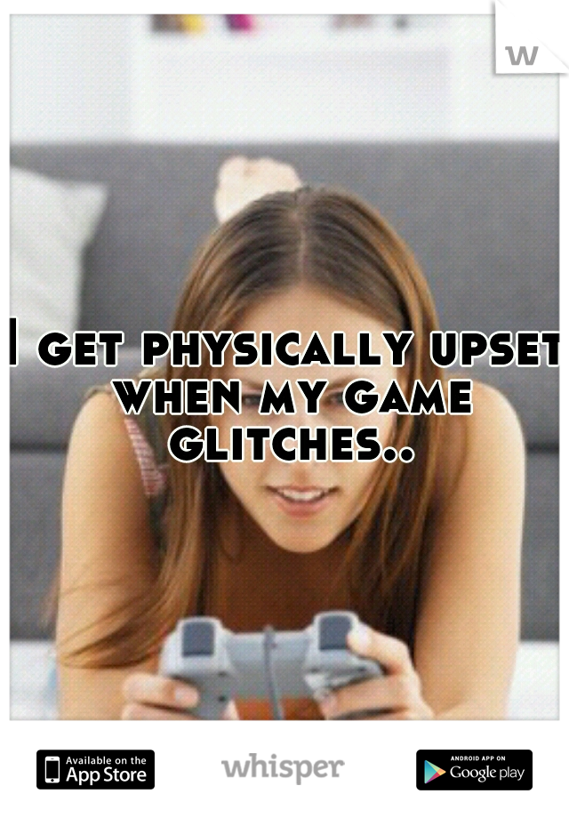 I get physically upset when my game glitches..