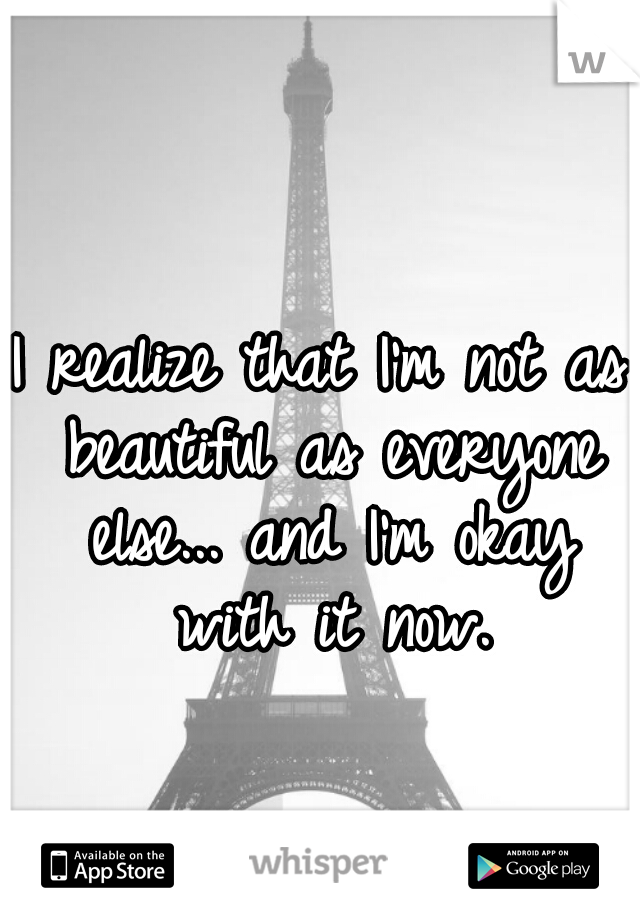 I realize that I'm not as beautiful as everyone else... and I'm okay with it now.