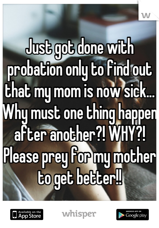 Just got done with probation only to find out that my mom is now sick... Why must one thing happen after another?! WHY?! Please prey for my mother to get better!!